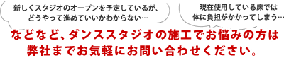 新しくスタジオのオープンを予定しているが、どうやって進めていいかわからない…現在使用している床では体に負担がかかってしまう…などなど、ダンススタジオの施工でお悩みの方は弊社までお気軽にお問い合わせください。